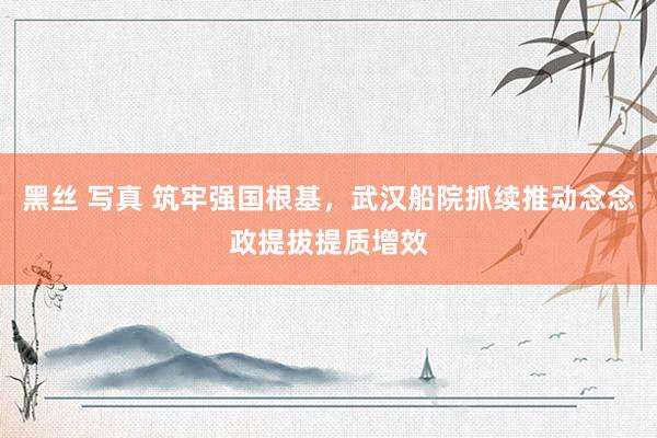 黑丝 写真 筑牢强国根基，武汉船院抓续推动念念政提拔提质增效