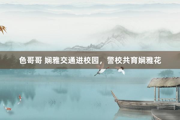 色哥哥 娴雅交通进校园，警校共育娴雅花