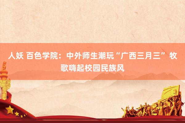 人妖 百色学院：中外师生潮玩“广西三月三” 牧歌嗨起校园民族风