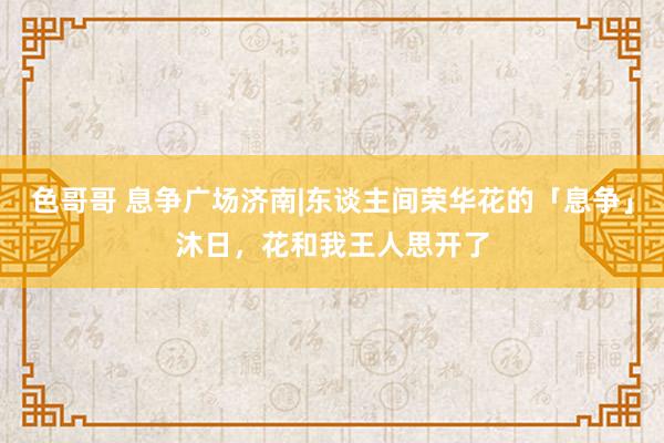 色哥哥 息争广场济南|东谈主间荣华花的「息争」沐日，<a href=
