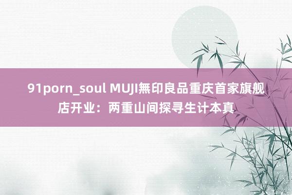 91porn_soul MUJI無印良品重庆首家旗舰店开业：两重山间探寻生计本真