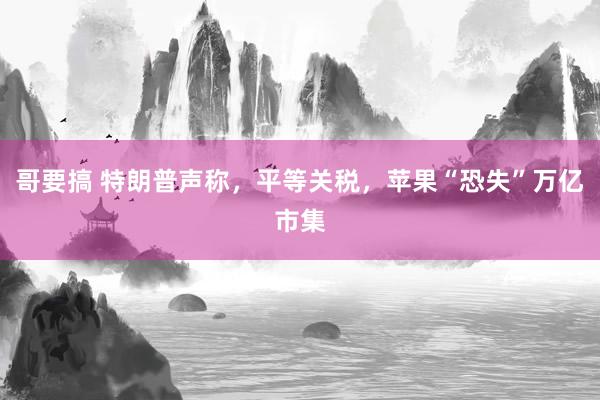 哥要搞 特朗普声称，平等关税，苹果“恐失”万亿市集