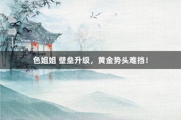 色姐姐 壁垒升级，黄金势头难挡！