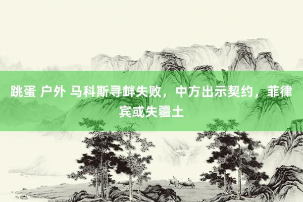 跳蛋 户外 马科斯寻衅失败，中方出示契约，菲律宾或失疆土
