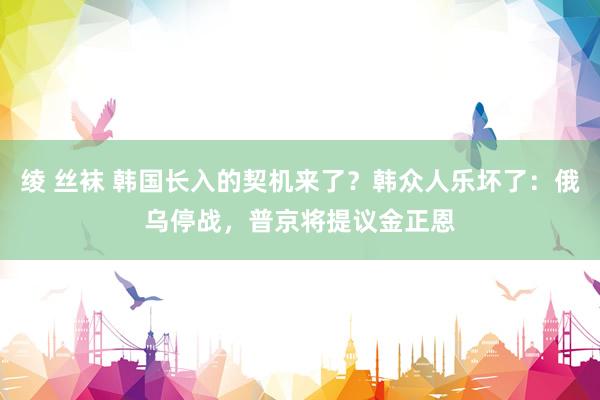 绫 丝袜 韩国长入的契机来了？韩众人乐坏了：俄乌停战，普京将提议金正恩