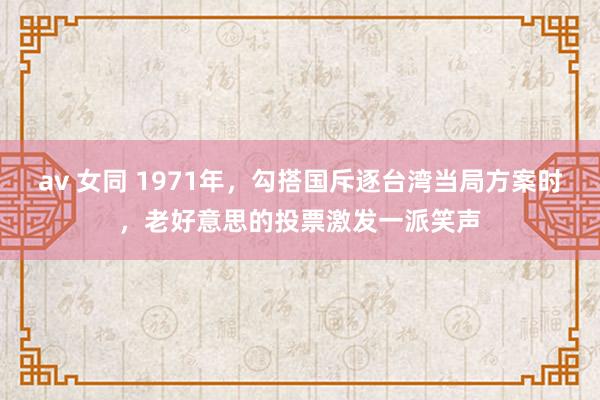 av 女同 1971年，勾搭国斥逐台湾当局方案时，老好意思的投票激发一派笑声