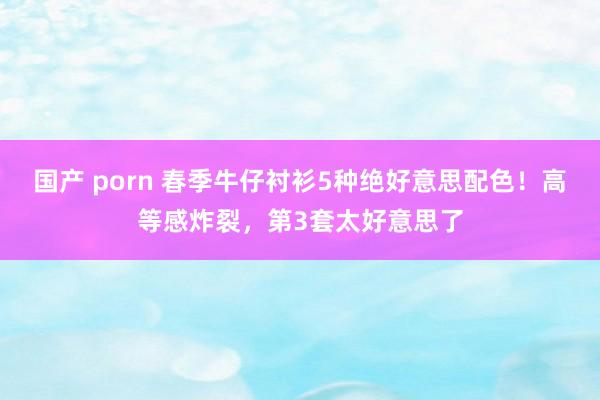 国产 porn 春季牛仔衬衫5种绝好意思配色！高等感炸裂，第3套太好意思了