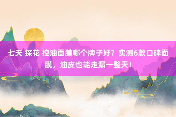 七天 探花 控油面膜哪个牌子好？实测6款口碑面膜，油皮也能走漏一整天！