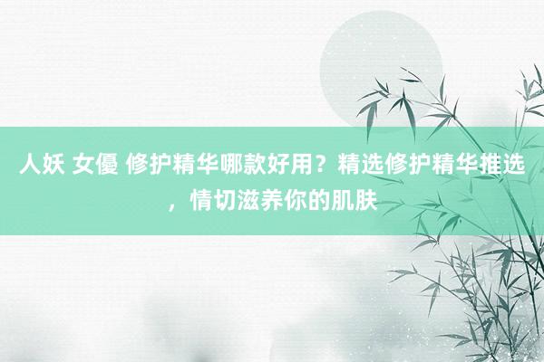 人妖 女優 修护精华哪款好用？精选修护精华推选，情切滋养你的肌肤