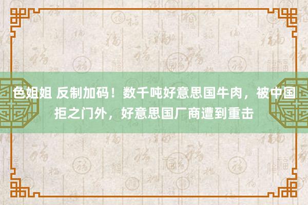 色姐姐 反制加码！数千吨好意思国牛肉，被中国拒之门外，好意思国厂商遭到重击