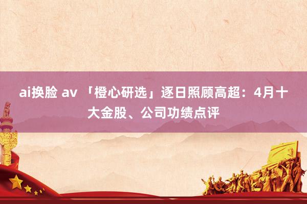 ai换脸 av 「橙心研选」逐日照顾高超：4月十大金股、公司功绩点评