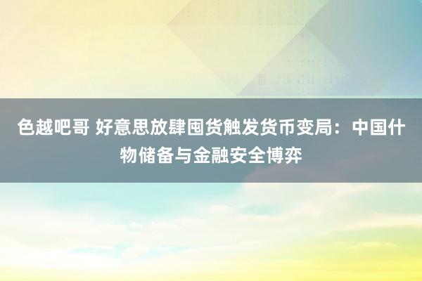 色越吧哥 好意思放肆囤货触发货币变局：中国什物储备与金融安全博弈