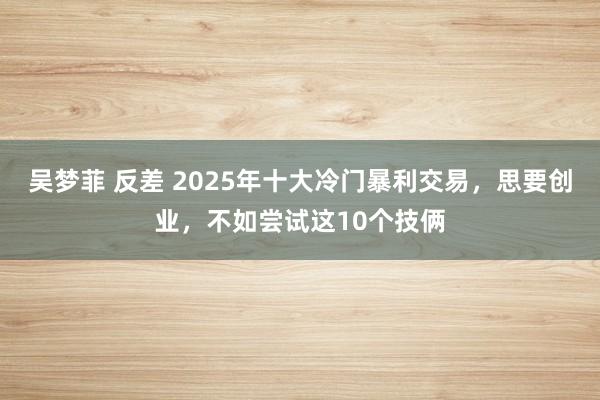 吴梦菲 反差 2025年十大冷门暴利交易，思要创业，不如尝试这10个技俩