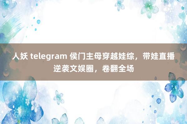 人妖 telegram 侯门主母穿越娃综，带娃直播逆袭文娱圈，卷翻全场