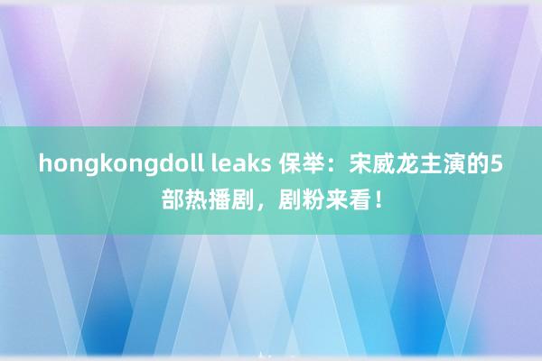 hongkongdoll leaks 保举：宋威龙主演的5部热播剧，剧粉来看！