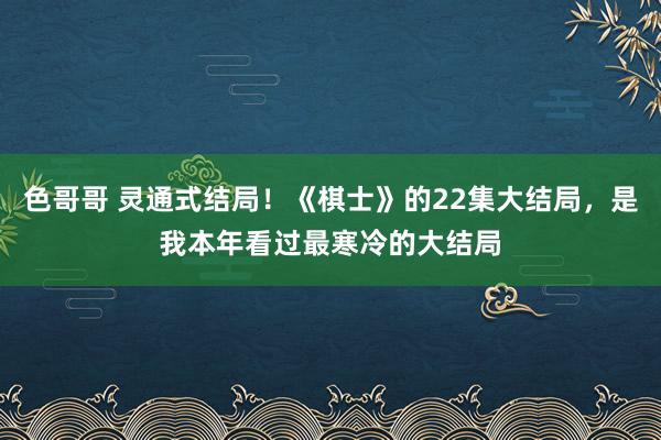色哥哥 灵通式结局！《棋士》的22集大结局，是我本年看过最寒冷的大结局