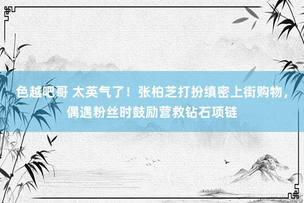 色越吧哥 太英气了！张柏芝打扮缜密上街购物，偶遇粉丝时鼓励营救钻石项链