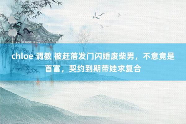chloe 调教 被赶落发门闪婚废柴男，不意竟是首富，契约到期带娃求复合