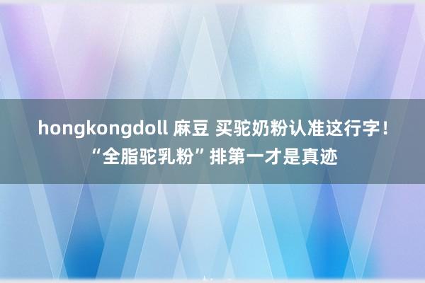 hongkongdoll 麻豆 买驼奶粉认准这行字！“全脂驼乳粉”排第一才是真迹