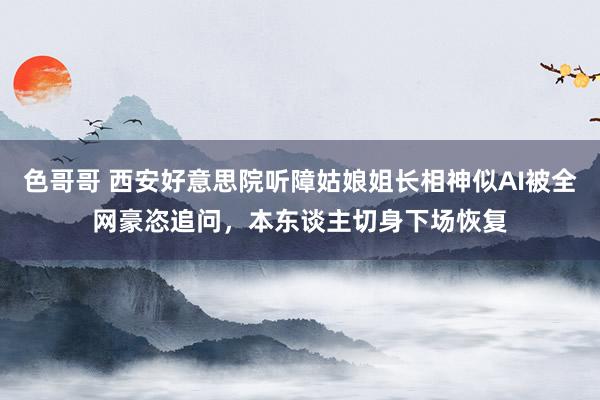 色哥哥 西安好意思院听障姑娘姐长相神似AI被全网豪恣追问，本东谈主切身下场恢复