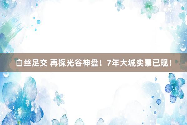 白丝足交 再探光谷神盘！7年大城实景已现！