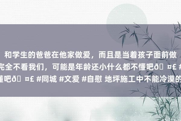 和学生的爸爸在他家做爱，而且是当着孩子面前做爱，太刺激了，孩子完全不看我们，可能是年龄还小什么都不懂吧🤣 #同城 #文爱 #自慰 地坪施工中不能冷漠的“基脚经管”