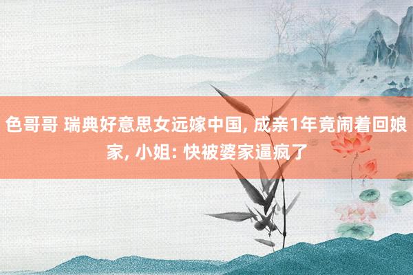 色哥哥 瑞典好意思女远嫁中国， 成亲1年竟闹着回娘家， 小姐: 快被婆家逼疯了