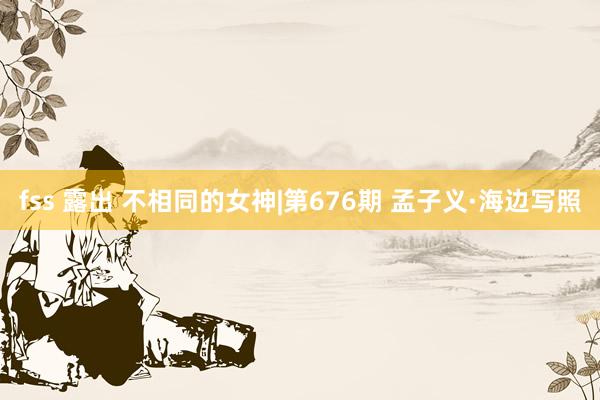 fss 露出 不相同的女神|第676期 孟子义·海边写照