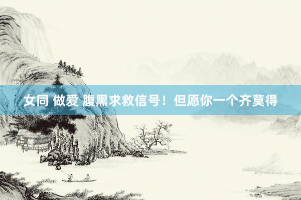 女同 做爱 腹黑求救信号！但愿你一个齐莫得
