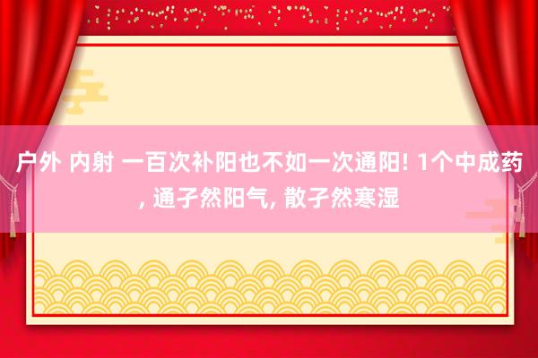 户外 内射 一百次补阳也不如一次通阳! 1个中成药， 通孑然阳气， 散孑然寒湿