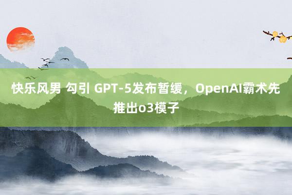 快乐风男 勾引 GPT-5发布暂缓，OpenAI霸术先推出o3模子