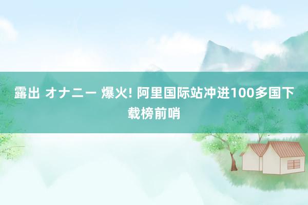 露出 オナニー 爆火! 阿里国际站冲进100多国下载榜前哨