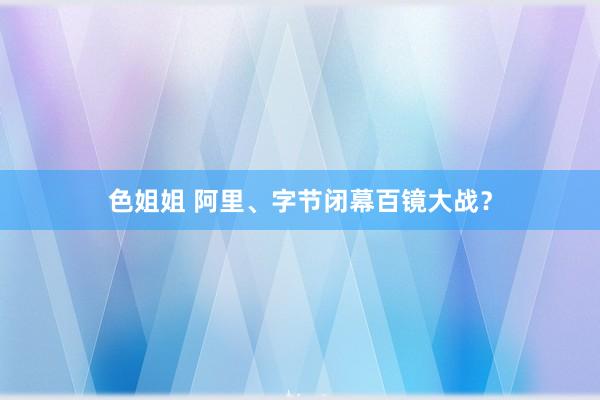 色姐姐 阿里、字节闭幕百镜大战？