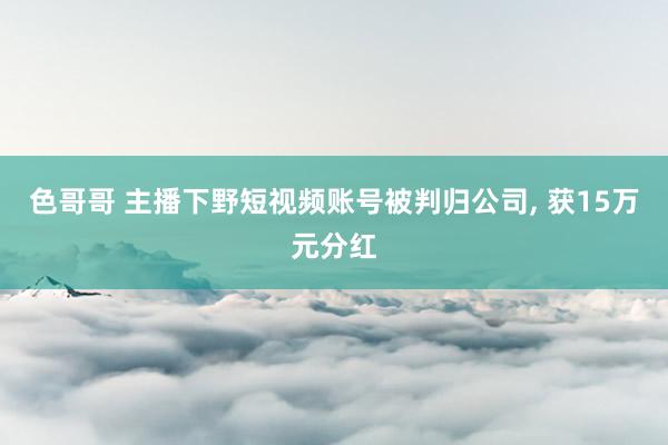 色哥哥 主播下野短视频账号被判归公司， 获15万元分红