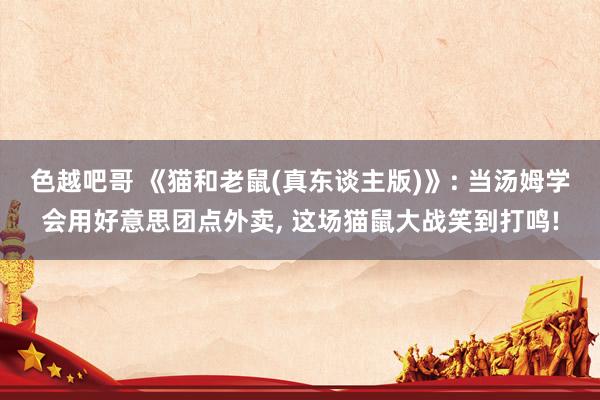 色越吧哥 《猫和老鼠(真东谈主版)》: 当汤姆学会用好意思团点外卖， 这场猫鼠大战笑到打鸣!