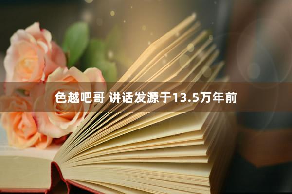 色越吧哥 讲话发源于13.5万年前