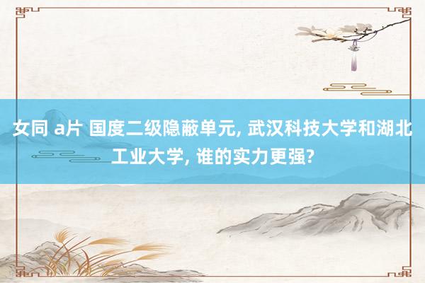 女同 a片 国度二级隐蔽单元， 武汉科技大学和湖北工业大学， 谁的实力更强?