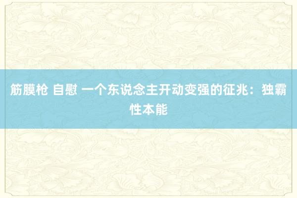 筋膜枪 自慰 一个东说念主开动变强的征兆：独霸性本能