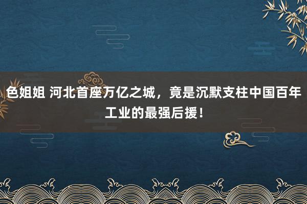 色姐姐 河北首座万亿之城，竟是沉默支柱中国百年工业的最强后援！