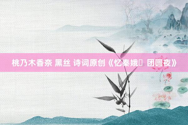 桃乃木香奈 黑丝 诗词原创《忆秦娥・团圆夜》