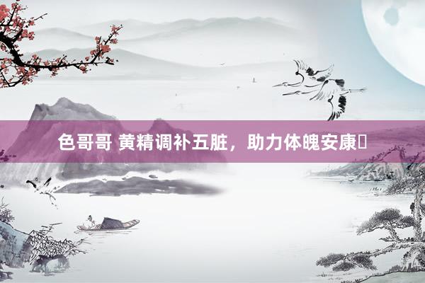色哥哥 黄精调补五脏，助力体魄安康​