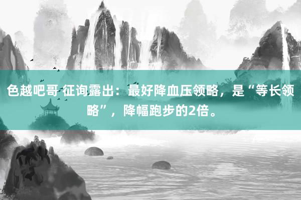 色越吧哥 征询露出：最好降血压领略，是“等长领略”，降幅跑步的2倍。