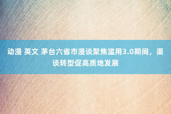 动漫 英文 茅台六省市漫谈聚焦滥用3.0期间，渠谈转型促高质地发展