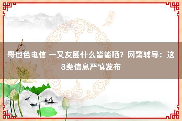 哥也色电信 一又友圈什么皆能晒？网警辅导：这8类信息严慎发布